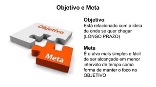 Objetivo e Meta
Objetivo
Está relacionado com a ideia
de onde se quer chegar
(LONGO PRAZO)
Meta
É o alvo mais simples e fácil
de ser alcançado em menor
intervalo de tempo como
forma de manter o foco no
OBJETIVO
 