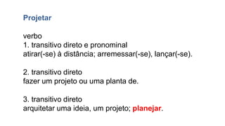 Projetar
verbo
1. transitivo direto e pronominal
atirar(-se) à distância; arremessar(-se), lançar(-se).
2. transitivo direto
fazer um projeto ou uma planta de.
3. transitivo direto
arquitetar uma ideia, um projeto; planejar.
 
