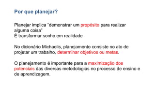 Planejar implica “demonstrar um propósito para realizar
alguma coisa”
É transformar sonho em realidade
No dicionário Michaelis, planejamento consiste no ato de
projetar um trabalho, determinar objetivos ou metas.
O planejamento é importante para a maximização dos
potenciais das diversas metodologias no processo de ensino e
de aprendizagem.
Por que planejar?
 