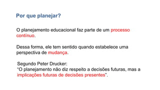 O planejamento educacional faz parte de um processo
contínuo.
Dessa forma, ele tem sentido quando estabelece uma
perspectiva de mudança.
Segundo Peter Drucker:
“O planejamento não diz respeito a decisões futuras, mas a
implicações futuras de decisões presentes”.
Por que planejar?
 