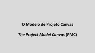 O Modelo de Projeto Canvas
The Project Model Canvas (PMC)
 