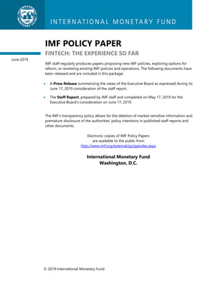 © 2019 International Monetary Fund
IMF POLICY PAPER
FINTECH: THE EXPERIENCE SO FAR
IMF staff regularly produces papers proposing new IMF policies, exploring options for
reform, or reviewing existing IMF policies and operations. The following documents have
been released and are included in this package:
 A Press Release summarizing the views of the Executive Board as expressed during its
June 17, 2019 consideration of the staff report.
 The Staff Report, prepared by IMF staff and completed on May 17, 2019 for the
Executive Board’s consideration on June 17, 2019.
The IMF’s transparency policy allows for the deletion of market-sensitive information and
premature disclosure of the authorities’ policy intentions in published staff reports and
other documents.
Electronic copies of IMF Policy Papers
are available to the public from
http://www.imf.org/external/pp/ppindex.aspx
International Monetary Fund
Washington, D.C.
June 2019
 