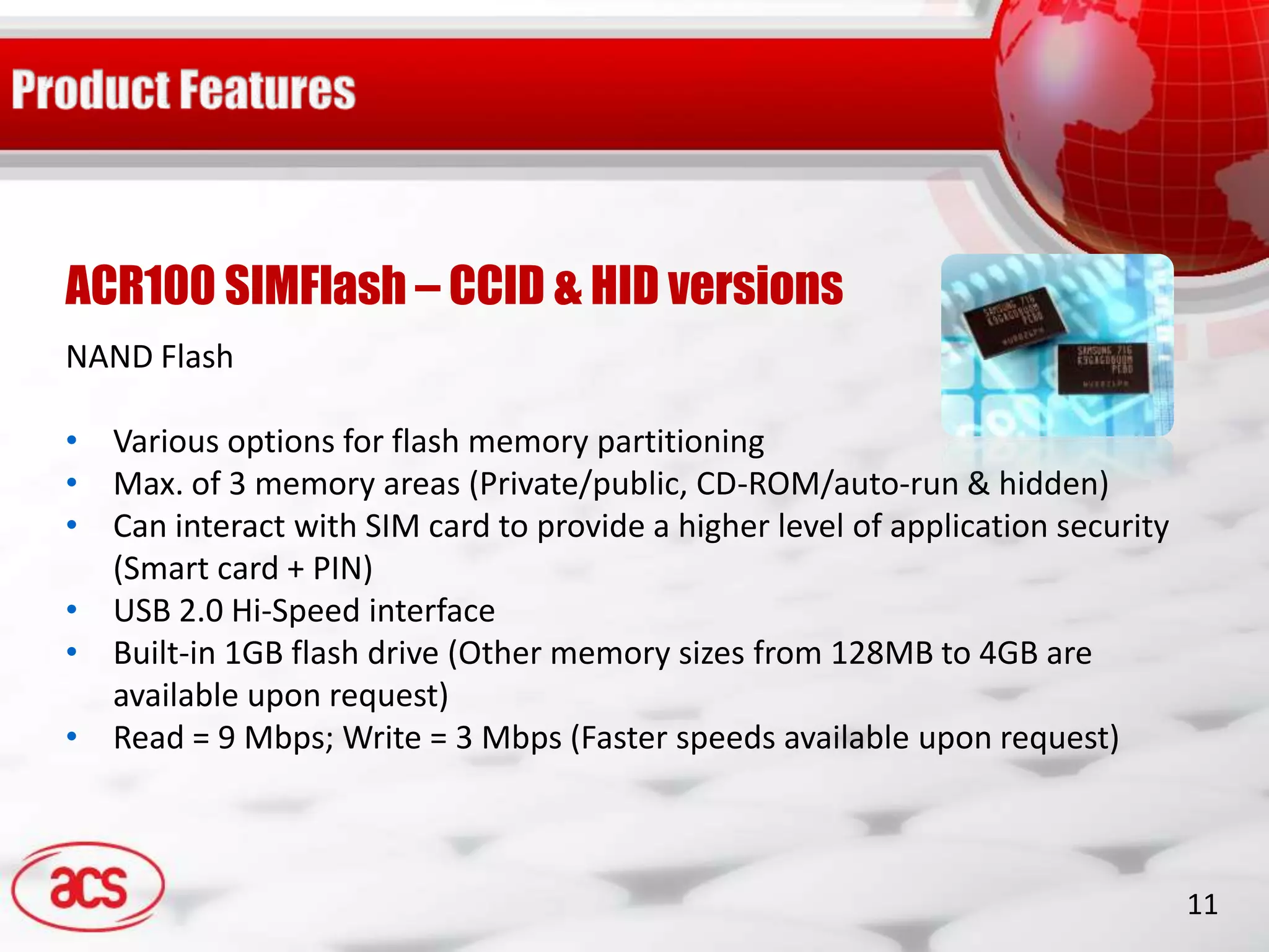 ACR100 SIMFlash – CCID & HID versions
NAND Flash

• Various options for flash memory partitioning
• Max. of 3 memory areas (Private/public, CD-ROM/auto-run & hidden)
• Can interact with SIM card to provide a higher level of application security
  (Smart card + PIN)
• USB 2.0 Hi-Speed interface
• Built-in 1GB flash drive (Other memory sizes from 128MB to 4GB are
  available upon request)
• Read = 9 Mbps; Write = 3 Mbps (Faster speeds available upon request)



                                                                                 11
 