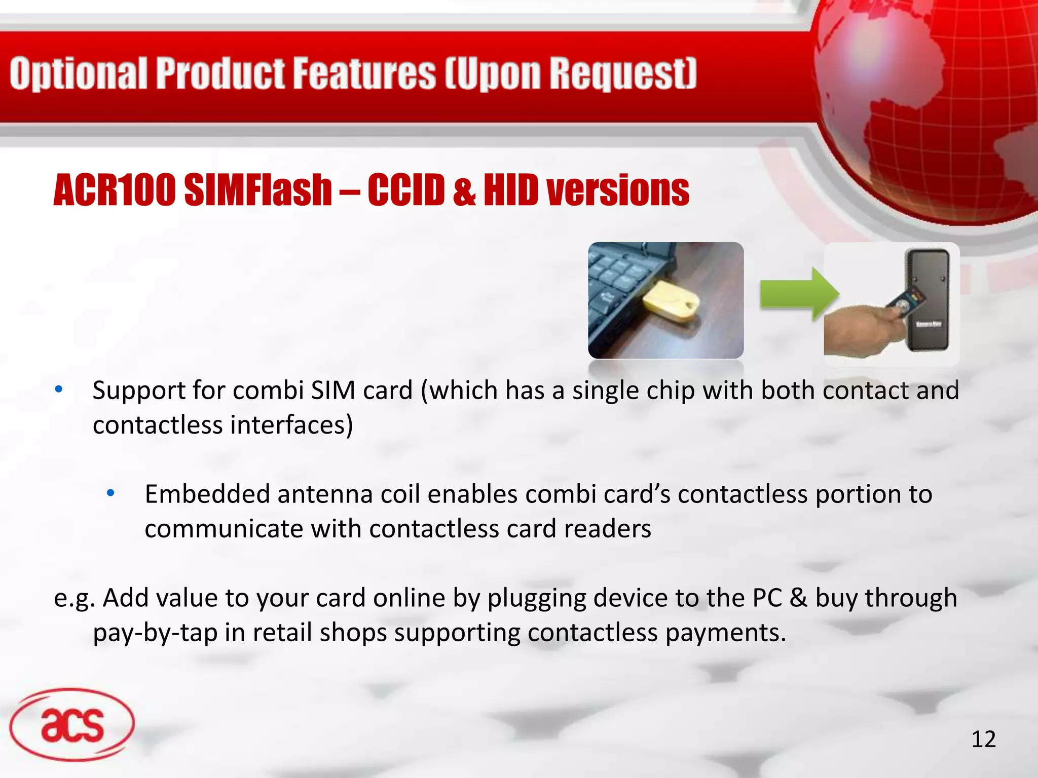 ACR100 SIMFlash – CCID & HID versions



• Support for combi SIM card (which has a single chip with both contact and
  contactless interfaces)

    • Embedded antenna coil enables combi card’s contactless portion to
      communicate with contactless card readers

e.g. Add value to your card online by plugging device to the PC & buy through
   pay-by-tap in retail shops supporting contactless payments.


                                                                                12
 