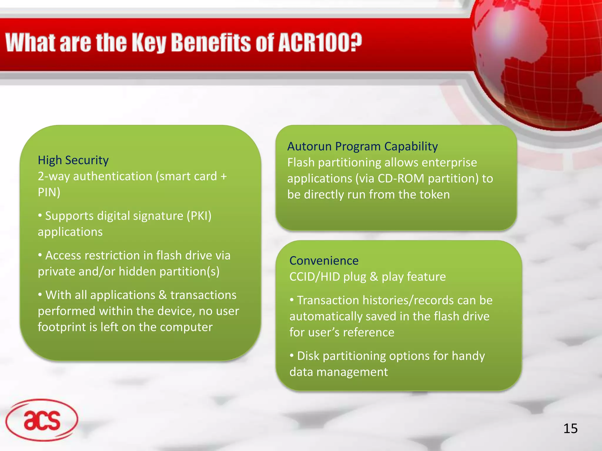 Autorun Program Capability
High Security                             Flash partitioning allows enterprise
2-way authentication (smart card +        applications (via CD-ROM partition) to
PIN)                                      be directly run from the token
• Supports digital signature (PKI)
applications
• Access restriction in flash drive via   Convenience
private and/or hidden partition(s)        CCID/HID plug & play feature
• With all applications & transactions    • Transaction histories/records can be
performed within the device, no user      automatically saved in the flash drive
footprint is left on the computer         for user’s reference
                                          • Disk partitioning options for handy
                                          data management



                                                                                   15
 