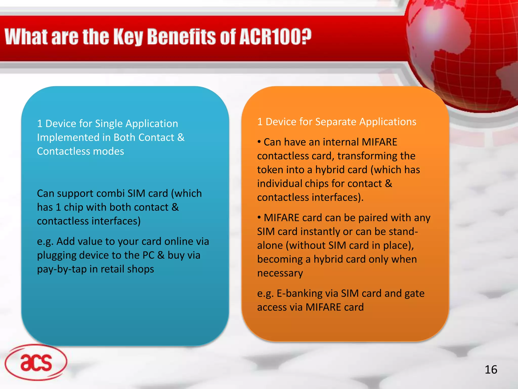 1 Device for Single Application          1 Device for Separate Applications
Implemented in Both Contact &            • Can have an internal MIFARE
Contactless modes                        contactless card, transforming the
                                         token into a hybrid card (which has
                                         individual chips for contact &
Can support combi SIM card (which        contactless interfaces).
has 1 chip with both contact &
contactless interfaces)                  • MIFARE card can be paired with any
                                         SIM card instantly or can be stand-
e.g. Add value to your card online via   alone (without SIM card in place),
plugging device to the PC & buy via      becoming a hybrid card only when
pay-by-tap in retail shops               necessary
                                         e.g. E-banking via SIM card and gate
                                         access via MIFARE card




                                                                                16
 