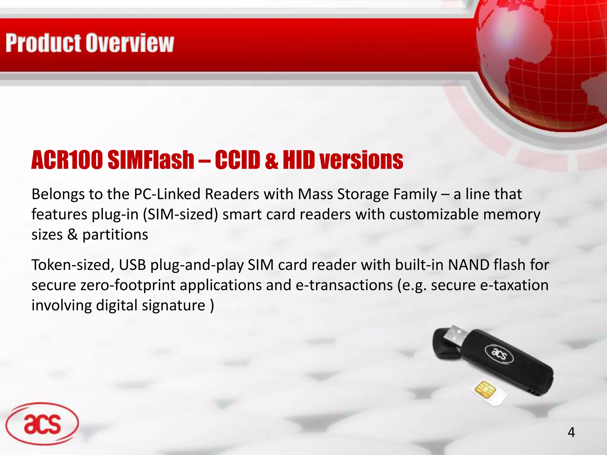 ACR100 SIMFlash – CCID & HID versions
Belongs to the PC-Linked Readers with Mass Storage Family – a line that
features plug-in (SIM-sized) smart card readers with customizable memory
sizes & partitions
Token-sized, USB plug-and-play SIM card reader with built-in NAND flash for
secure zero-footprint applications and e-transactions (e.g. secure e-taxation
involving digital signature )




                                                                                4
 