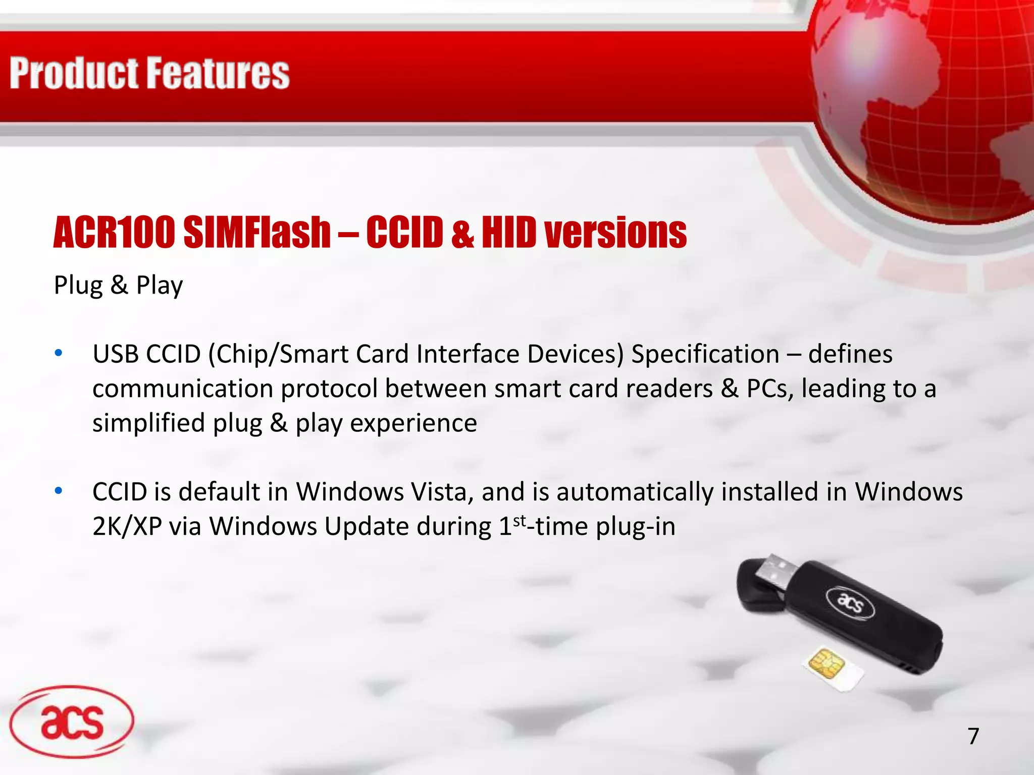ACR100 SIMFlash – CCID & HID versions
Plug & Play

• USB CCID (Chip/Smart Card Interface Devices) Specification – defines
  communication protocol between smart card readers & PCs, leading to a
  simplified plug & play experience

• CCID is default in Windows Vista, and is automatically installed in Windows
  2K/XP via Windows Update during 1st-time plug-in




                                                                                7
 