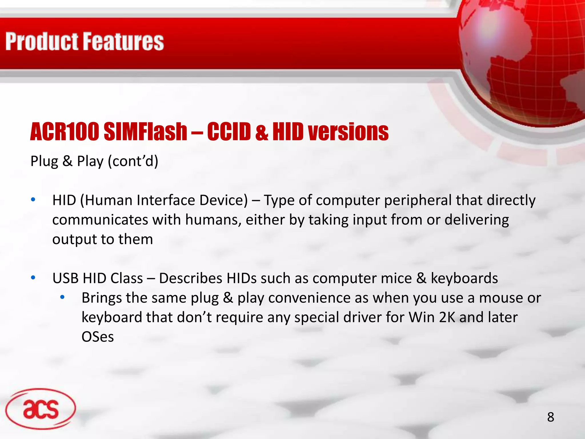 ACR100 SIMFlash – CCID & HID versions
Plug & Play (cont’d)

• HID (Human Interface Device) – Type of computer peripheral that directly
  communicates with humans, either by taking input from or delivering
  output to them

• USB HID Class – Describes HIDs such as computer mice & keyboards
   • Brings the same plug & play convenience as when you use a mouse or
      keyboard that don’t require any special driver for Win 2K and later
      OSes



                                                                             8
 