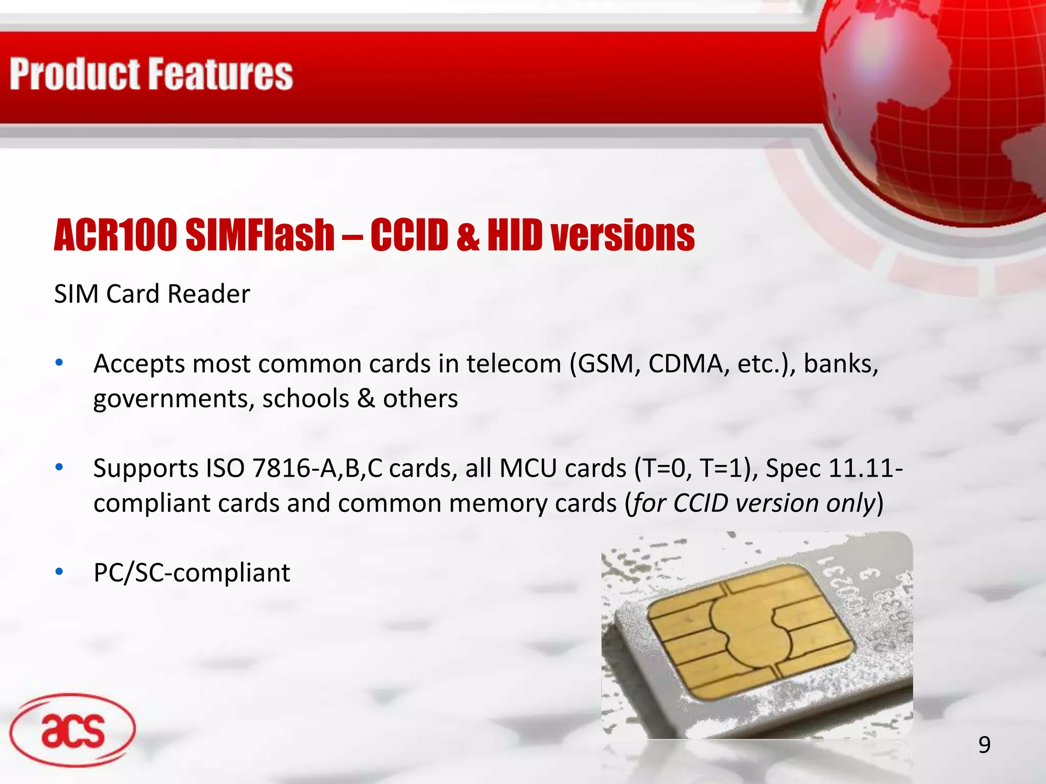 ACR100 SIMFlash – CCID & HID versions
SIM Card Reader

• Accepts most common cards in telecom (GSM, CDMA, etc.), banks,
  governments, schools & others

• Supports ISO 7816-A,B,C cards, all MCU cards (T=0, T=1), Spec 11.11-
  compliant cards and common memory cards (for CCID version only)

• PC/SC-compliant




                                                                         9
 