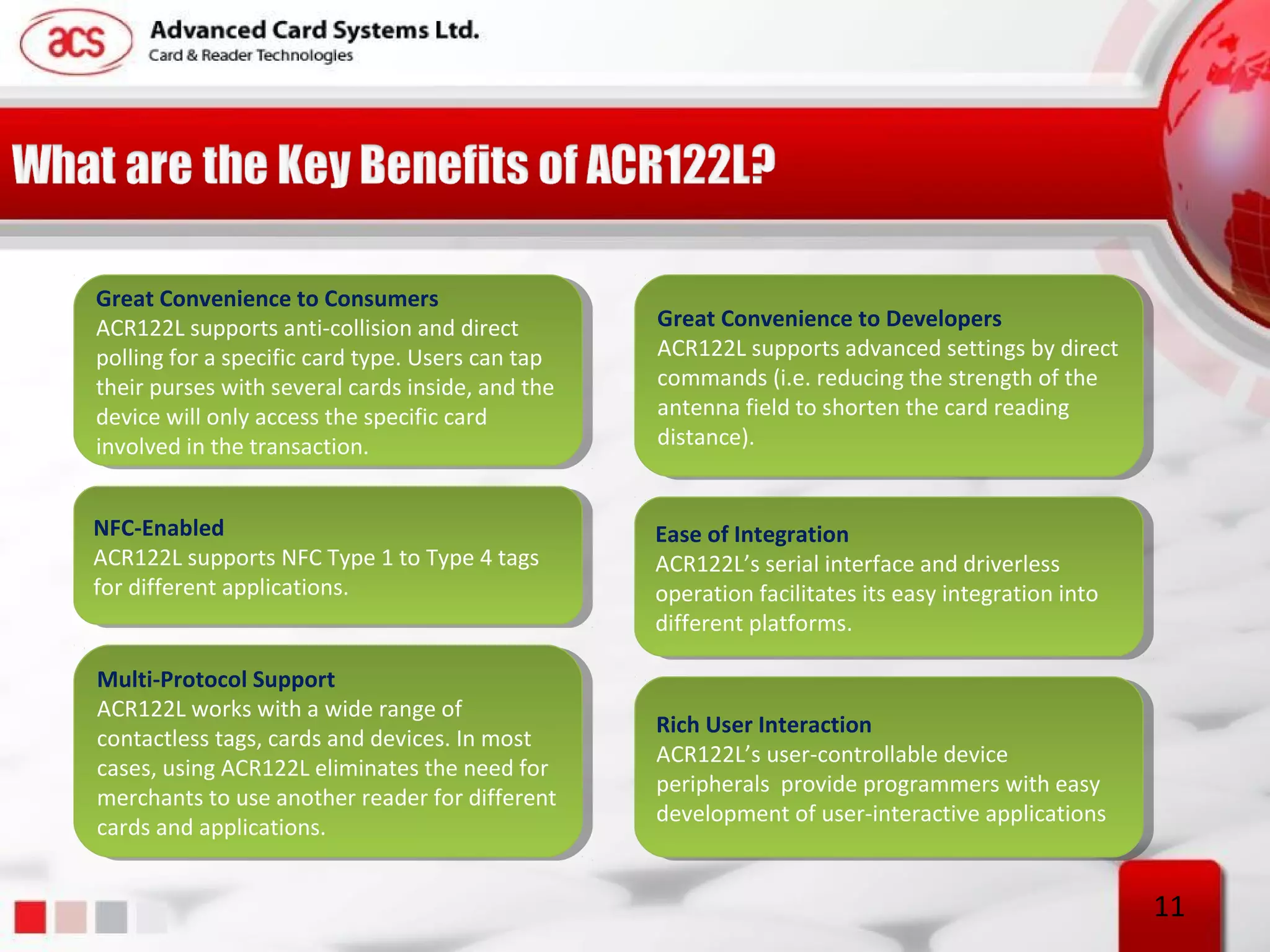 Great Convenience to Consumers
 Great Convenience to Consumers
ACR122L supports anti-collision and direct         Great Convenience to Developers
                                                    Great Convenience to Developers
 ACR122L supports anti-collision and direct
polling for aaspecific card type. Users can tap    ACR122L supports advanced settings by direct
                                                    ACR122L supports advanced settings by direct
 polling for specific card type. Users can tap
their purses with several cards inside, and the    commands (i.e. reducing the strength of the
                                                    commands (i.e. reducing the strength of the
 their purses with several cards inside, and the
device will only access the specific card          antenna field to shorten the card reading
                                                    antenna field to shorten the card reading
 device will only access the specific card
involved in the transaction.                       distance).
                                                    distance).
 involved in the transaction.


NFC-Enabled
 NFC-Enabled                                       Ease of Integration
                                                    Ease of Integration
ACR122L supports NFC Type 11to Type 44tags
 ACR122L supports NFC Type to Type tags            ACR122L’s serial interface and driverless
                                                    ACR122L’s serial interface and driverless
for different applications.
 for different applications.                       operation facilitates its easy integration into
                                                    operation facilitates its easy integration into
                                                   different platforms.
                                                    different platforms.

Multi-Protocol Support
 Multi-Protocol Support
ACR122L works with aawide range of
 ACR122L works with wide range of
                                                   Rich User Interaction
                                                    Rich User Interaction
contactless tags, cards and devices. In most
 contactless tags, cards and devices. In most
                                                   ACR122L’s user-controllable device
                                                    ACR122L’s user-controllable device
cases, using ACR122L eliminates the need for
 cases, using ACR122L eliminates the need for
                                                   peripherals provide programmers with easy
                                                    peripherals provide programmers with easy
merchants to use another reader for different
 merchants to use another reader for different
                                                   development of user-interactive applications
                                                    development of user-interactive applications
cards and applications.
 cards and applications.


                                                                                                      11
 
