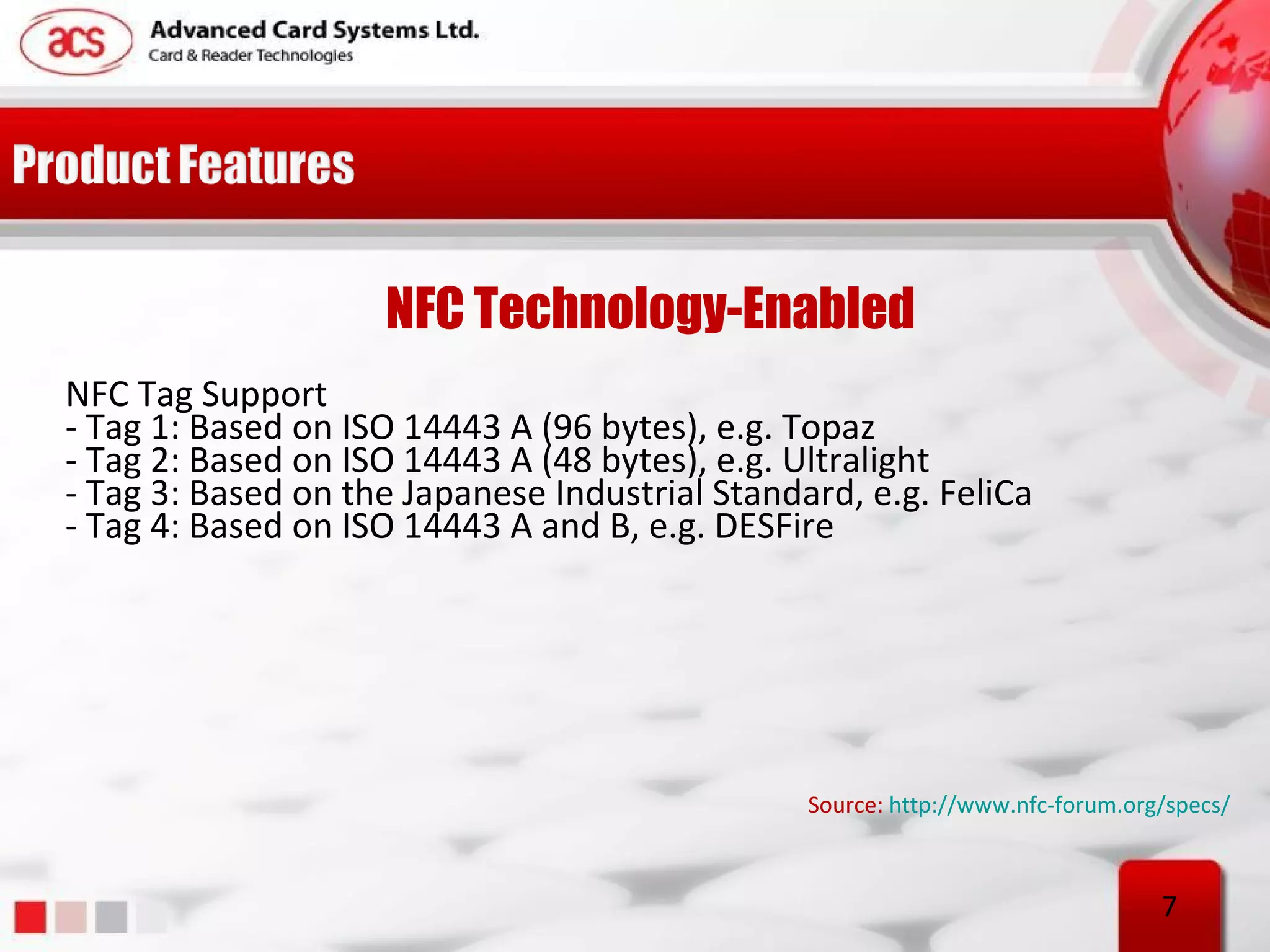 NFC Technology-Enabled
NFC Tag Support
- Tag 1: Based on ISO 14443 A (96 bytes), e.g. Topaz
- Tag 2: Based on ISO 14443 A (48 bytes), e.g. Ultralight
- Tag 3: Based on the Japanese Industrial Standard, e.g. FeliCa
- Tag 4: Based on ISO 14443 A and B, e.g. DESFire




                                                Source: http://www.nfc-forum.org/specs/



                                                                                7
 