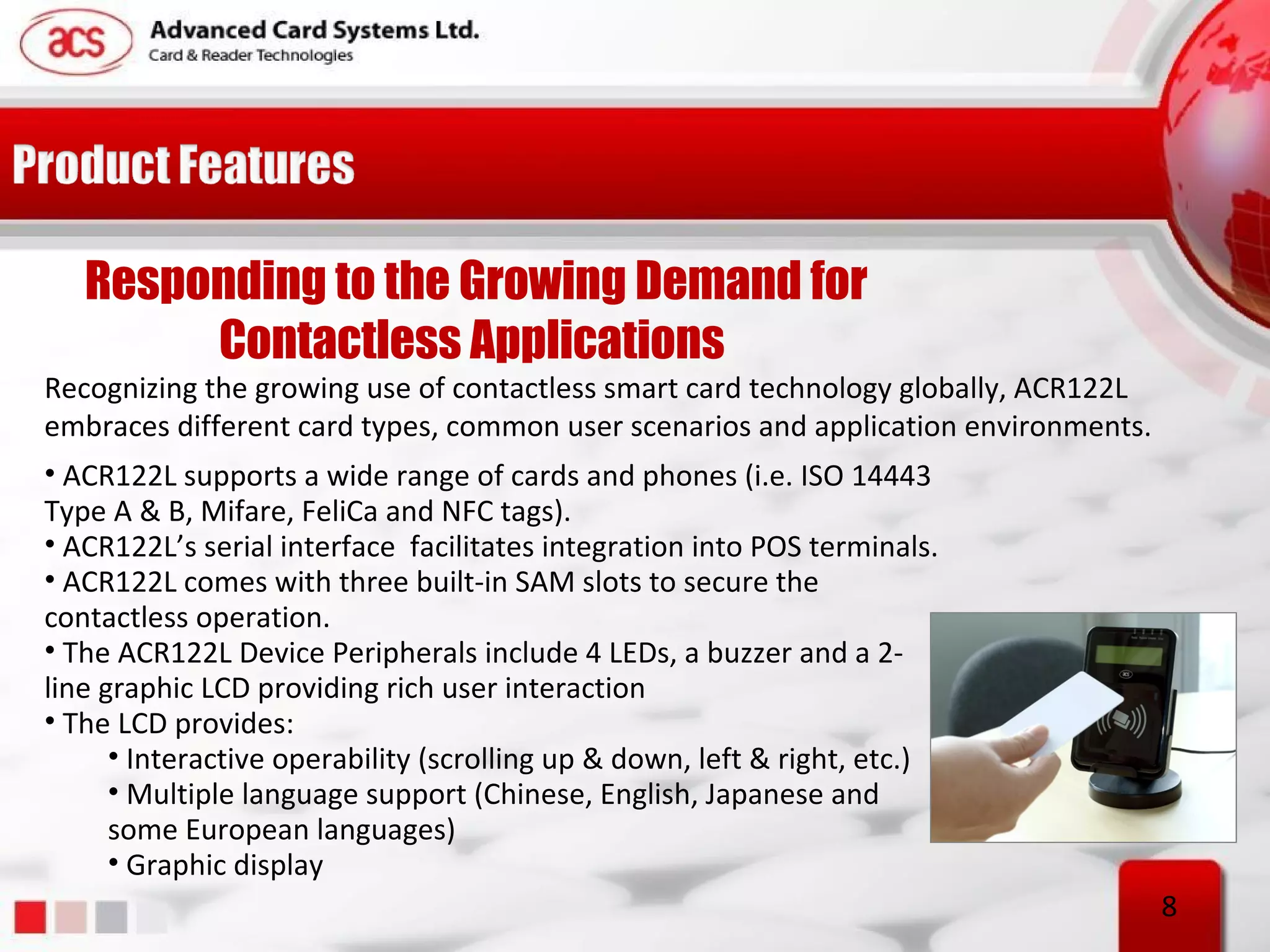 Responding to the Growing Demand for
        Contactless Applications
Recognizing the growing use of contactless smart card technology globally, ACR122L
embraces different card types, common user scenarios and application environments.
• ACR122L supports a wide range of cards and phones (i.e. ISO 14443
Type A & B, Mifare, FeliCa and NFC tags).
• ACR122L’s serial interface facilitates integration into POS terminals.
• ACR122L comes with three built-in SAM slots to secure the
contactless operation.
• The ACR122L Device Peripherals include 4 LEDs, a buzzer and a 2-
line graphic LCD providing rich user interaction
• The LCD provides:
      • Interactive operability (scrolling up & down, left & right, etc.)
      • Multiple language support (Chinese, English, Japanese and
      some European languages)
      • Graphic display
                                                                                     8
 