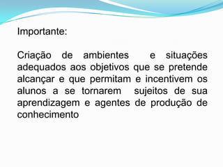 Importante:

Criação de ambientes       e situações
adequados aos objetivos que se pretende
alcançar e que permitam e incentivem os
alunos a se tornarem sujeitos de sua
aprendizagem e agentes de produção de
conhecimento
 