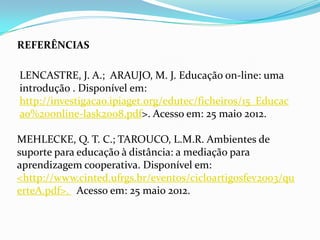 REFERÊNCIAS

LENCASTRE, J. A.; ARAUJO, M. J. Educação on-line: uma
introdução . Disponível em:
http://investigacao.ipiaget.org/edutec/ficheiros/15_Educac
ao%20online-lask2008.pdf>. Acesso em: 25 maio 2012.

MEHLECKE, Q. T. C.; TAROUCO, L.M.R. Ambientes de
suporte para educação à distância: a mediação para
aprendizagem cooperativa. Disponível em:
<http://www.cinted.ufrgs.br/eventos/cicloartigosfev2003/qu
erteA.pdf>. Acesso em: 25 maio 2012.
 