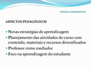 PONTOS CONVERGENTES


ASPECTOS PEDAGÓGICOS


 Novas estratégias de aprendizagem
 Planejamento das atividades do curso com
  conteúdo, materiais e recursos diversificados
 Professor como mediador
 Foco na aprendizagem do estudante
 