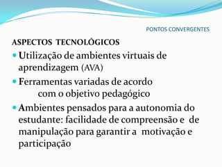 PONTOS CONVERGENTES

ASPECTOS TECNOLÓGICOS
 Utilização de ambientes virtuais de
  aprendizagem (AVA)
 Ferramentas variadas de acordo
       com o objetivo pedagógico
 Ambientes pensados para a autonomia do
  estudante: facilidade de compreensão e de
  manipulação para garantir a motivação e
  participação
 