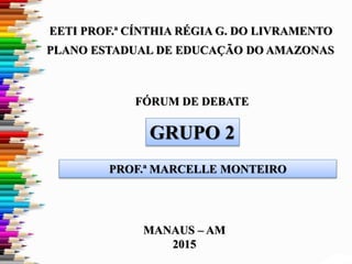 FÓRUM DE DEBATE
PLANO ESTADUAL DE EDUCAÇÃO DO AMAZONAS
EETI PROF.ª CÍNTHIA RÉGIA G. DO LIVRAMENTO
MANAUS – AM
2015
GRUPO 2
PROF.ª MARCELLE MONTEIRO
 