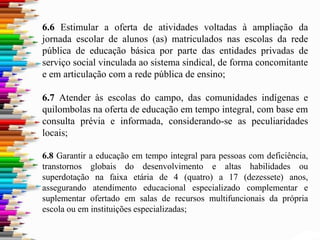 6.6 Estimular a oferta de atividades voltadas à ampliação da
jornada escolar de alunos (as) matriculados nas escolas da rede
pública de educação básica por parte das entidades privadas de
serviço social vinculada ao sistema sindical, de forma concomitante
e em articulação com a rede pública de ensino;
6.7 Atender às escolas do campo, das comunidades indígenas e
quilombolas na oferta de educação em tempo integral, com base em
consulta prévia e informada, considerando-se as peculiaridades
locais;
6.8 Garantir a educação em tempo integral para pessoas com deficiência,
transtornos globais do desenvolvimento e altas habilidades ou
superdotação na faixa etária de 4 (quatro) a 17 (dezessete) anos,
assegurando atendimento educacional especializado complementar e
suplementar ofertado em salas de recursos multifuncionais da própria
escola ou em instituições especializadas;
 