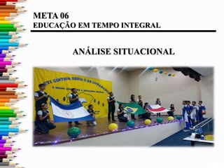 META 06
EDUCAÇÃO EM TEMPO INTEGRAL
ANÁLISE SITUACIONAL
 