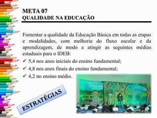 META 07
QUALIDADE NA EDUCAÇÃO
Fomentar a qualidade da Educação Básica em todas as etapas
e modalidades, com melhoria do fluxo escolar e da
aprendizagem, de modo a atingir as seguintes médias
estaduais para o IDEB:
 5,4 nos anos iniciais do ensino fundamental;
 4,8 nos anos finais do ensino fundamental;
 4,2 no ensino médio.
 