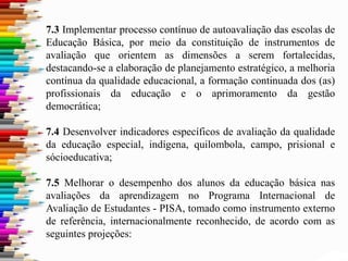 7.3 Implementar processo contínuo de autoavaliação das escolas de
Educação Básica, por meio da constituição de instrumentos de
avaliação que orientem as dimensões a serem fortalecidas,
destacando-se a elaboração de planejamento estratégico, a melhoria
contínua da qualidade educacional, a formação continuada dos (as)
profissionais da educação e o aprimoramento da gestão
democrática;
7.4 Desenvolver indicadores específicos de avaliação da qualidade
da educação especial, indígena, quilombola, campo, prisional e
sócioeducativa;
7.5 Melhorar o desempenho dos alunos da educação básica nas
avaliações da aprendizagem no Programa Internacional de
Avaliação de Estudantes - PISA, tomado como instrumento externo
de referência, internacionalmente reconhecido, de acordo com as
seguintes projeções:
 