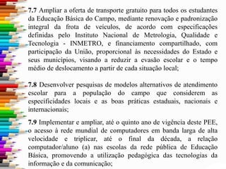 7.7 Ampliar a oferta de transporte gratuito para todos os estudantes
da Educação Básica do Campo, mediante renovação e padronização
integral da frota de veículos, de acordo com especificações
definidas pelo Instituto Nacional de Metrologia, Qualidade e
Tecnologia - INMETRO, e financiamento compartilhado, com
participação da União, proporcional às necessidades do Estado e
seus municípios, visando a reduzir a evasão escolar e o tempo
médio de deslocamento a partir de cada situação local;
7.8 Desenvolver pesquisas de modelos alternativos de atendimento
escolar para a população do campo que considerem as
especificidades locais e as boas práticas estaduais, nacionais e
internacionais;
7.9 Implementar e ampliar, até o quinto ano de vigência deste PEE,
o acesso à rede mundial de computadores em banda larga de alta
velocidade e triplicar, até o final da década, a relação
computador/aluno (a) nas escolas da rede pública de Educação
Básica, promovendo a utilização pedagógica das tecnologias da
informação e da comunicação;
 