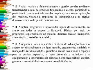 7.10 Apoiar técnica e financeiramente a gestão escolar mediante
transferência direta de recursos financeiros à escola, garantindo a
participação da comunidade escolar no planejamento e na aplicação
dos recursos, visando à ampliação da transparência e ao efetivo
desenvolvimento da gestão democrática;
7.11 Ampliar programas e aprofundar ações de atendimento ao
aluno, em todas as etapas da Educação Básica, por meio de
programas suplementares de material didático-escolar, transporte,
alimentação e assistência à saúde;
7.12 Assegurar a todas as escolas públicas de educação básica o
acesso ao abastecimento de água tratada, esgotamento sanitário e
manejo dos resíduos sólidos, garantir o acesso dos alunos a espaços
para a prática esportiva, a bens culturais e artísticos e a
equipamentos e laboratórios de ciências e, em cada edifício escolar,
garantir a acessibilidade às pessoas com deficiência;
 