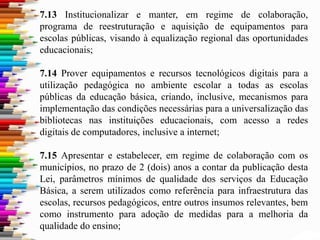 7.13 Institucionalizar e manter, em regime de colaboração,
programa de reestruturação e aquisição de equipamentos para
escolas públicas, visando à equalização regional das oportunidades
educacionais;
7.14 Prover equipamentos e recursos tecnológicos digitais para a
utilização pedagógica no ambiente escolar a todas as escolas
públicas da educação básica, criando, inclusive, mecanismos para
implementação das condições necessárias para a universalização das
bibliotecas nas instituições educacionais, com acesso a redes
digitais de computadores, inclusive a internet;
7.15 Apresentar e estabelecer, em regime de colaboração com os
municípios, no prazo de 2 (dois) anos a contar da publicação desta
Lei, parâmetros mínimos de qualidade dos serviços da Educação
Básica, a serem utilizados como referência para infraestrutura das
escolas, recursos pedagógicos, entre outros insumos relevantes, bem
como instrumento para adoção de medidas para a melhoria da
qualidade do ensino;
 