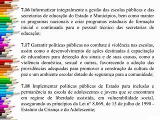 7.16 Informatizar integralmente a gestão das escolas públicas e das
secretarias de educação do Estado e Municípios, bem como manter
os programas nacionais e criar programas estaduais de formação
inicial e continuada para o pessoal técnico das secretarias de
educação;
7.17 Garantir políticas públicas no combate à violência nas escolas,
assim como o desenvolvimento de ações destinadas à capacitação
de educadores para detecção dos sinais e de suas causas, como a
violência doméstica, sexual e outras, favorecendo a adoção das
providências adequadas para promover a construção da cultura de
paz e um ambiente escolar dotado de segurança para a comunidade;
7.18 Implementar políticas públicas de Estado para inclusão e
permanência na escola de adolescentes e jovens que se encontram
em regime de liberdade assistida, em vulnerabilidade social,
assegurando os princípios da Lei nº 8.069, de 13 de julho de 1990 -
Estatuto da Criança e do Adolescente;
 