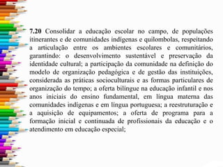 7.20 Consolidar a educação escolar no campo, de populações
itinerantes e de comunidades indígenas e quilombolas, respeitando
a articulação entre os ambientes escolares e comunitários,
garantindo: o desenvolvimento sustentável e preservação da
identidade cultural; a participação da comunidade na definição do
modelo de organização pedagógica e de gestão das instituições,
considerada as práticas socioculturais e as formas particulares de
organização do tempo; a oferta bilíngue na educação infantil e nos
anos iniciais do ensino fundamental, em língua materna das
comunidades indígenas e em língua portuguesa; a reestruturação e
a aquisição de equipamentos; a oferta de programa para a
formação inicial e continuada de profissionais da educação e o
atendimento em educação especial;
 