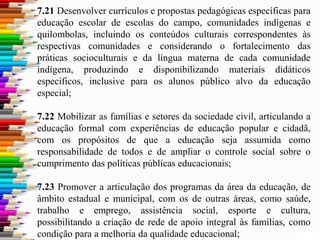 7.21 Desenvolver currículos e propostas pedagógicas específicas para
educação escolar de escolas do campo, comunidades indígenas e
quilombolas, incluindo os conteúdos culturais correspondentes às
respectivas comunidades e considerando o fortalecimento das
práticas socioculturais e da língua materna de cada comunidade
indígena, produzindo e disponibilizando materiais didáticos
específicos, inclusive para os alunos público alvo da educação
especial;
7.22 Mobilizar as famílias e setores da sociedade civil, articulando a
educação formal com experiências de educação popular e cidadã,
com os propósitos de que a educação seja assumida como
responsabilidade de todos e de ampliar o controle social sobre o
cumprimento das políticas públicas educacionais;
7.23 Promover a articulação dos programas da área da educação, de
âmbito estadual e municipal, com os de outras áreas, como saúde,
trabalho e emprego, assistência social, esporte e cultura,
possibilitando a criação de rede de apoio integral às famílias, como
condição para a melhoria da qualidade educacional;
 