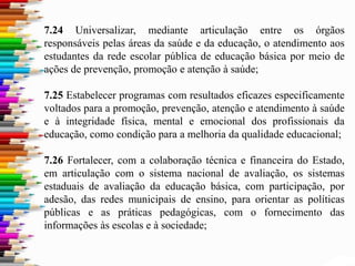 7.24 Universalizar, mediante articulação entre os órgãos
responsáveis pelas áreas da saúde e da educação, o atendimento aos
estudantes da rede escolar pública de educação básica por meio de
ações de prevenção, promoção e atenção à saúde;
7.25 Estabelecer programas com resultados eficazes especificamente
voltados para a promoção, prevenção, atenção e atendimento à saúde
e à integridade física, mental e emocional dos profissionais da
educação, como condição para a melhoria da qualidade educacional;
7.26 Fortalecer, com a colaboração técnica e financeira do Estado,
em articulação com o sistema nacional de avaliação, os sistemas
estaduais de avaliação da educação básica, com participação, por
adesão, das redes municipais de ensino, para orientar as políticas
públicas e as práticas pedagógicas, com o fornecimento das
informações às escolas e à sociedade;
 