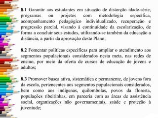 8.1 Garantir aos estudantes em situação de distorção idade-série,
programas ou projetos com metodologia específica,
acompanhamento pedagógico individualizado, recuperação e
progressão parcial, visando à continuidade da escolarização, de
forma a concluir seus estudos, utilizando-se também da educação a
distância, a partir da aprovação deste Plano;
8.2 Fomentar políticas específicas para ampliar o atendimento aos
segmentos populacionais considerados nesta meta, nas redes de
ensino, por meio da oferta de cursos de educação de jovens e
adultos;
8.3 Promover busca ativa, sistemática e permanente, de jovens fora
da escola, pertencentes aos segmentos populacionais considerados,
bem como aos indígenas, quilombolas, povos da floresta,
populações ribeirinhas, em parceria com as áreas de assistência
social, organizações não governamentais, saúde e proteção à
juventude;
 