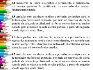 8.4 Incentivar, de forma sistemática e permanente, a participação
em exames gratuitos de certificação da conclusão dos ensinos
fundamental e médio;
8.5 Articular com entidades públicas e privadas de serviço social e
de formação profissional expansão, por meio de parcerias, da oferta
gratuita da educação profissional na forma concomitante ao ensino
cursado pelo estudante na rede escolar pública, a partir do segundo
ano de vigência deste Plano;
8.6 Acompanhar, sistematicamente, o acesso e a permanência nas
escolas dos segmentos populacionais considerados, em parceria com
as áreas competentes, identificando motivos de absenteísmo, apoio à
aprendizagem e à conclusão dos estudos;
8.5 Articular com entidades públicas e privadas de serviço social e
de formação profissional expansão, por meio de parcerias, da oferta
gratuita da educação profissional na forma concomitante ao ensino
cursado pelo estudante na rede escolar pública, a partir do segundo
ano de vigência deste Plano;
 