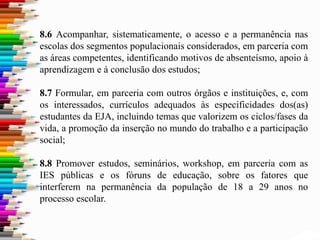 8.6 Acompanhar, sistematicamente, o acesso e a permanência nas
escolas dos segmentos populacionais considerados, em parceria com
as áreas competentes, identificando motivos de absenteísmo, apoio à
aprendizagem e à conclusão dos estudos;
8.7 Formular, em parceria com outros órgãos e instituições, e, com
os interessados, currículos adequados às especificidades dos(as)
estudantes da EJA, incluindo temas que valorizem os ciclos/fases da
vida, a promoção da inserção no mundo do trabalho e a participação
social;
8.8 Promover estudos, seminários, workshop, em parceria com as
IES públicas e os fóruns de educação, sobre os fatores que
interferem na permanência da população de 18 a 29 anos no
processo escolar.
 