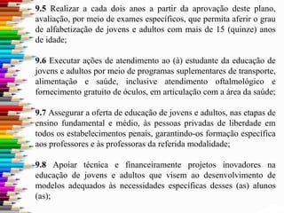 9.5 Realizar a cada dois anos a partir da aprovação deste plano,
avaliação, por meio de exames específicos, que permita aferir o grau
de alfabetização de jovens e adultos com mais de 15 (quinze) anos
de idade;
9.6 Executar ações de atendimento ao (à) estudante da educação de
jovens e adultos por meio de programas suplementares de transporte,
alimentação e saúde, inclusive atendimento oftalmológico e
fornecimento gratuito de óculos, em articulação com a área da saúde;
9.7 Assegurar a oferta de educação de jovens e adultos, nas etapas de
ensino fundamental e médio, às pessoas privadas de liberdade em
todos os estabelecimentos penais, garantindo-os formação específica
aos professores e às professoras da referida modalidade;
9.8 Apoiar técnica e financeiramente projetos inovadores na
educação de jovens e adultos que visem ao desenvolvimento de
modelos adequados às necessidades específicas desses (as) alunos
(as);
 
