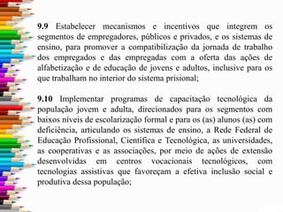 9.9 Estabelecer mecanismos e incentivos que integrem os
segmentos de empregadores, públicos e privados, e os sistemas de
ensino, para promover a compatibilização da jornada de trabalho
dos empregados e das empregadas com a oferta das ações de
alfabetização e de educação de jovens e adultos, inclusive para os
que trabalham no interior do sistema prisional;
9.10 Implementar programas de capacitação tecnológica da
população jovem e adulta, direcionados para os segmentos com
baixos níveis de escolarização formal e para os (as) alunos (as) com
deficiência, articulando os sistemas de ensino, a Rede Federal de
Educação Profissional, Científica e Tecnológica, as universidades,
as cooperativas e as associações, por meio de ações de extensão
desenvolvidas em centros vocacionais tecnológicos, com
tecnologias assistivas que favoreçam a efetiva inclusão social e
produtiva dessa população;
 