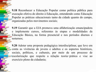 9.18 Reconhecer a Educação Popular como política pública para
execução efetiva do direito à Educação, entendendo como Educação
Popular as práticas educacionais tanto da cidade quanto do campo,
organizadas pelos movimentos sociais;
9.19 Garantir que a EJA promova uma alfabetização emancipadora
e implemente cursos, referentes às etapas e modalidades da
Educação Básica, na forma presencial e nos períodos diurnos e
noturnos;
9.20 Adotar uma proposta pedagógica interdisciplinar, que leve em
conta as vivências de jovens e adultos e os aspectos históricos,
sociais, políticos, e culturais, por meio de um processo de
escolarização que respeite a relação teoria−prática e vise ao
exercício pleno da cidadania;
 