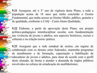 9.21 Assegurar, até o 5° ano de vigência deste Plano, a toda a
população acima de 18 anos que tenha concluído o Ensino
Fundamental, que tenha acesso ao Ensino Médio, público, gratuito e
de qualidade, conforme o CAQ – Custo Aluno Qualidade;
9.22 Elaborar, a partir da aprovação deste Plano, um projeto
político-pedagógico interdisciplinar escolar, com fundamentação
nas vivências de jovens e adultos, nos aspectos históricos, sociais e
culturais e na relação teoria−prática;
9.23 Assegurar que a rede estadual de ensino, em regime de
colaboração com os demais entes federados, mantenha programas
de atendimento e de formação, capacitação e habilitação de
educadores de jovens e adultos, para atuar de acordo com o perfil
deste alunado, de forma a atender a demanda de órgãos públicos
envolvidos no esforço de erradicação do analfabetismo;
 