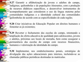 9.27 Garantir a alfabetização de jovens e adultos do campo,
indígenas, quilombolas e de populações itinerantes, com a produção
de recursos didáticos específicos, e desenvolver instrumentos de
acompanhamento que considerem o uso da língua materna pelas
comunidades indígenas e a identidade cultural das comunidades
quilombolas de acordo com as especificidades de cada região;
9.28 Criar iniciativas de Educação Popular em direitos humanos e
fomentar as já existentes;
9.29 Reverter o fechamento das escolas do campo, retomando a
ampliação da oferta educativa de qualidade para adolescentes, jovens
e adultos, próximas aos locais de moradia, bem como assegurar a
permanência das escolas do campo com recursos financeiros,
humanos e valorização da identidade do campo.
9.30 Implementar, nos estabelecimentos penais, estratégias de
divulgação das ações educacionais para internos, incluindo-se as
chamadas públicas periódicas destinadas às matrículas.
 