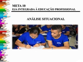 META 10
EJA INTEGRADA À EDUCAÇÃO PROFISSIONAL
ANÁLISE SITUACIONAL
 