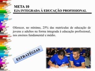 META 10
EJA INTEGRADA À EDUCAÇÃO PROFISSIONAL
Oferecer, no mínimo, 25% das matrículas de educação de
jovens e adultos na forma integrada à educação profissional,
nos ensinos fundamental e médio.
 