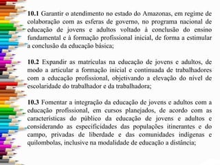 10.1 Garantir o atendimento no estado do Amazonas, em regime de
colaboração com as esferas de governo, no programa nacional de
educação de jovens e adultos voltado à conclusão do ensino
fundamental e à formação profissional inicial, de forma a estimular
a conclusão da educação básica;
10.2 Expandir as matrículas na educação de jovens e adultos, de
modo a articular a formação inicial e continuada de trabalhadores
com a educação profissional, objetivando a elevação do nível de
escolaridade do trabalhador e da trabalhadora;
10.3 Fomentar a integração da educação de jovens e adultos com a
educação profissional, em cursos planejados, de acordo com as
características do público da educação de jovens e adultos e
considerando as especificidades das populações itinerantes e do
campo, privadas de liberdade e das comunidades indígenas e
quilombolas, inclusive na modalidade de educação a distância;
 