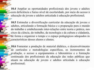 10.4 Ampliar as oportunidades profissionais dos jovens e adultos
com deficiência e baixo nível de escolaridade, por meio do acesso à
educação de jovens e adultos articulada à educação profissional;
10.5 Estimular a diversificação curricular da educação de jovens e
adultos, articulando a formação básica e a preparação para o mundo
do trabalho e estabelecendo inter-relações entre teoria e prática, nos
eixos da ciência, do trabalho, da tecnologia e da cultura e cidadania,
de forma a organizar o tempo e o espaço pedagógicos adequados às
características desses alunos e alunas;
10.6 Fomentar a produção de material didático, o desenvolvimento
de currículos e metodologias específicas, os instrumentos de
avaliação, o acesso a equipamentos e laboratórios e a formação
continuada dos profissionais da educação das redes públicas que
atuam na educação de jovens e adultos articulada à educação
profissional;
 