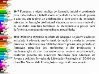 10.7 Fomentar a oferta pública de formação inicial e continuada
para trabalhadores e trabalhadoras articulada à educação de jovens
e adultos, em regime de colaboração e com apoio de entidades
privadas de formação profissional vinculadas ao sistema sindical e
de entidades sem fins lucrativos de atendimento à pessoa com
deficiência, com atuação exclusiva na modalidade;
10.8 Orientar a expansão da oferta de educação de jovens e adultos
articulada à educação profissional, de modo a atender às pessoas
privadas de liberdade nos estabelecimentos penais, assegurando-se
formação específica dos professores e das professoras e
implementação de diretrizes nacionais em regime de colaboração,
conforme previsto nas Diretrizes Nacionais para Educação de
Jovens e Adultos Privados de Liberdade (Resolução nº 2/2010 do
Conselho Nacional de Educação) em regime de colaboração.
 
