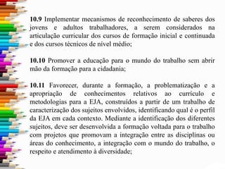 10.9 Implementar mecanismos de reconhecimento de saberes dos
jovens e adultos trabalhadores, a serem considerados na
articulação curricular dos cursos de formação inicial e continuada
e dos cursos técnicos de nível médio;
10.10 Promover a educação para o mundo do trabalho sem abrir
mão da formação para a cidadania;
10.11 Favorecer, durante a formação, a problematização e a
apropriação de conhecimentos relativos ao currículo e
metodologias para a EJA, construídos a partir de um trabalho de
caracterização dos sujeitos envolvidos, identificando qual é o perfil
da EJA em cada contexto. Mediante a identificação dos diferentes
sujeitos, deve ser desenvolvida a formação voltada para o trabalho
com projetos que promovam a integração entre as disciplinas ou
áreas do conhecimento, a integração com o mundo do trabalho, o
respeito e atendimento à diversidade;
 