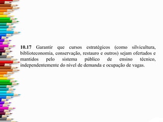 10.17 Garantir que cursos estratégicos (como silvicultura,
biblioteconomia, conservação, restauro e outros) sejam ofertados e
mantidos pelo sistema público de ensino técnico,
independentemente do nível de demanda e ocupação de vagas.
 