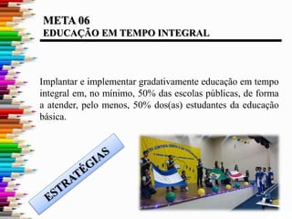 META 06
EDUCAÇÃO EM TEMPO INTEGRAL
Implantar e implementar gradativamente educação em tempo
integral em, no mínimo, 50% das escolas públicas, de forma
a atender, pelo menos, 50% dos(as) estudantes da educação
básica.
 