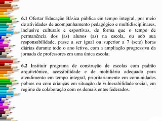 6.1 Ofertar Educação Básica pública em tempo integral, por meio
de atividades de acompanhamento pedagógico e multidisciplinares,
inclusive culturais e esportivas, de forma que o tempo de
permanência dos (as) alunos (as) na escola, ou sob sua
responsabilidade, passe a ser igual ou superior a 7 (sete) horas
diárias durante todo o ano letivo, com a ampliação progressiva da
jornada de professores em uma única escola;
6.2 Instituir programa de construção de escolas com padrão
arquitetônico, acessibilidade e de mobiliário adequado para
atendimento em tempo integral, prioritariamente em comunidades
pobres ou com crianças em situação de vulnerabilidade social, em
regime de colaboração com os demais entes federados.
 